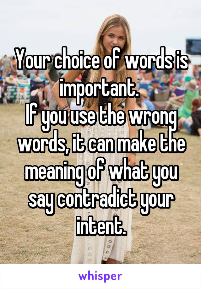 Your choice of words is important. 
If you use the wrong words, it can make the meaning of what you say contradict your intent.