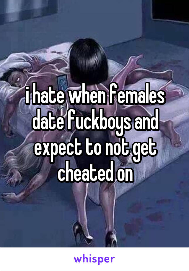 i hate when females date fuckboys and expect to not get cheated on