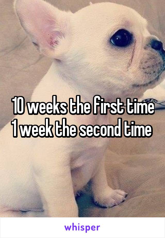 10 weeks the first time 1 week the second time 