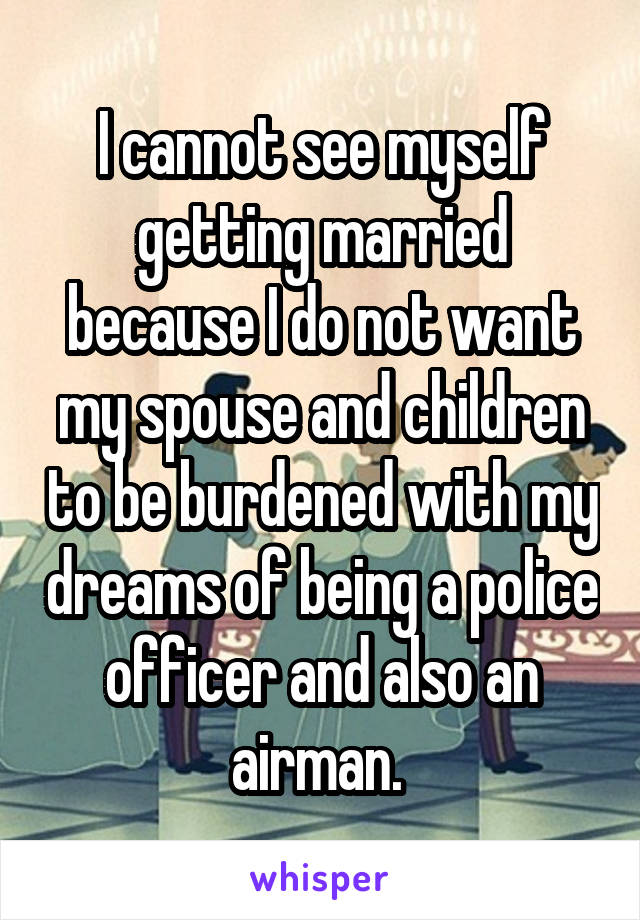 I cannot see myself getting married because I do not want my spouse and children to be burdened with my dreams of being a police officer and also an airman. 