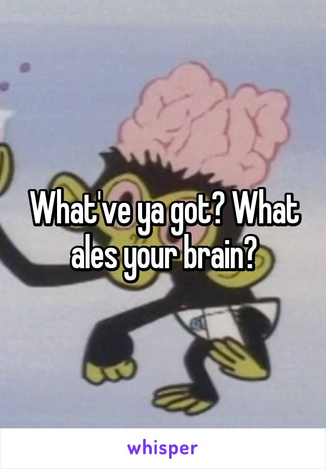 What've ya got? What ales your brain?