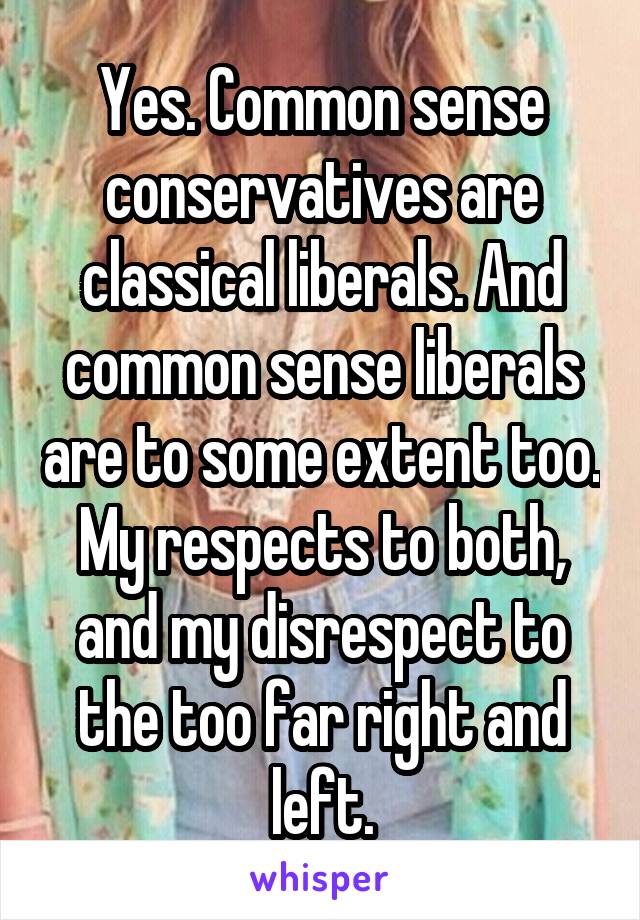 Yes. Common sense conservatives are classical liberals. And common sense liberals are to some extent too. My respects to both, and my disrespect to the too far right and left.