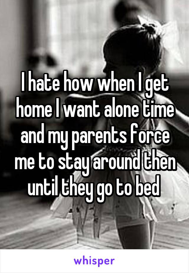 I hate how when I get home I want alone time and my parents force me to stay around then until they go to bed 