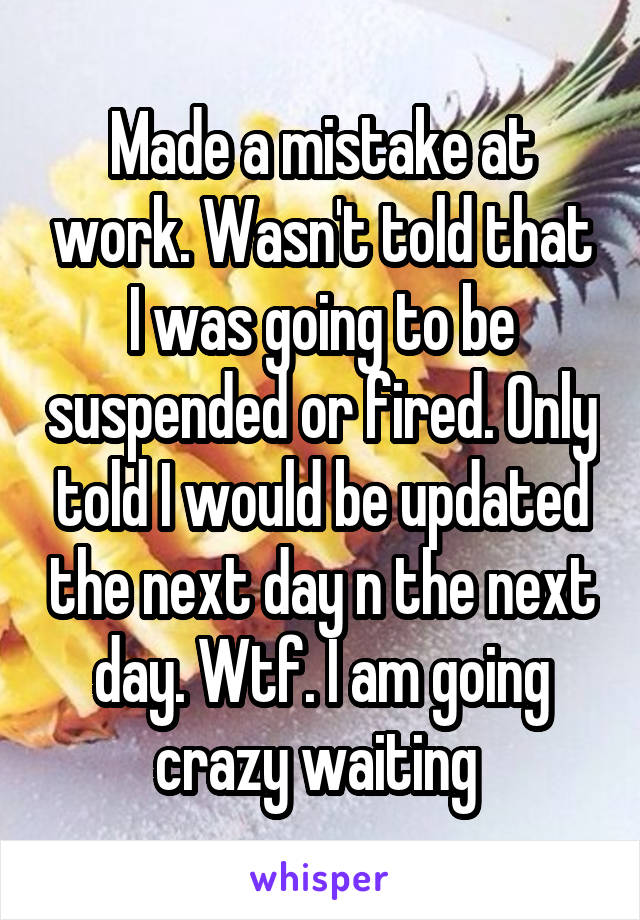 Made a mistake at work. Wasn't told that I was going to be suspended or fired. Only told I would be updated the next day n the next day. Wtf. I am going crazy waiting 