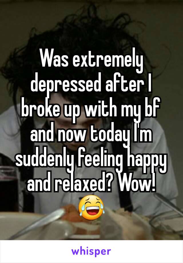 Was extremely depressed after I broke up with my bf and now today I'm suddenly feeling happy and relaxed? Wow! 😂