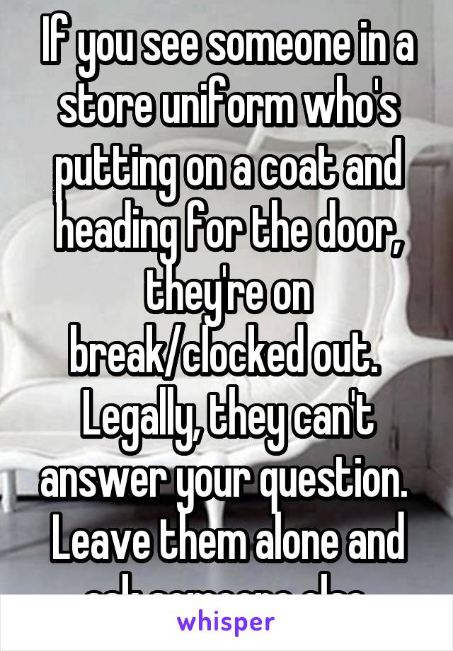 If you see someone in a store uniform who's putting on a coat and heading for the door, they're on break/clocked out.  Legally, they can't answer your question.  Leave them alone and ask someone else.