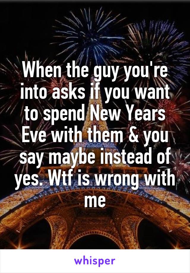 When the guy you're into asks if you want to spend New Years Eve with them & you say maybe instead of yes. Wtf is wrong with me