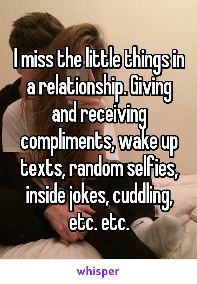 I miss the little things in a relationship. Giving and receiving compliments, wake up texts, random selfies, inside jokes, cuddling, etc. etc.