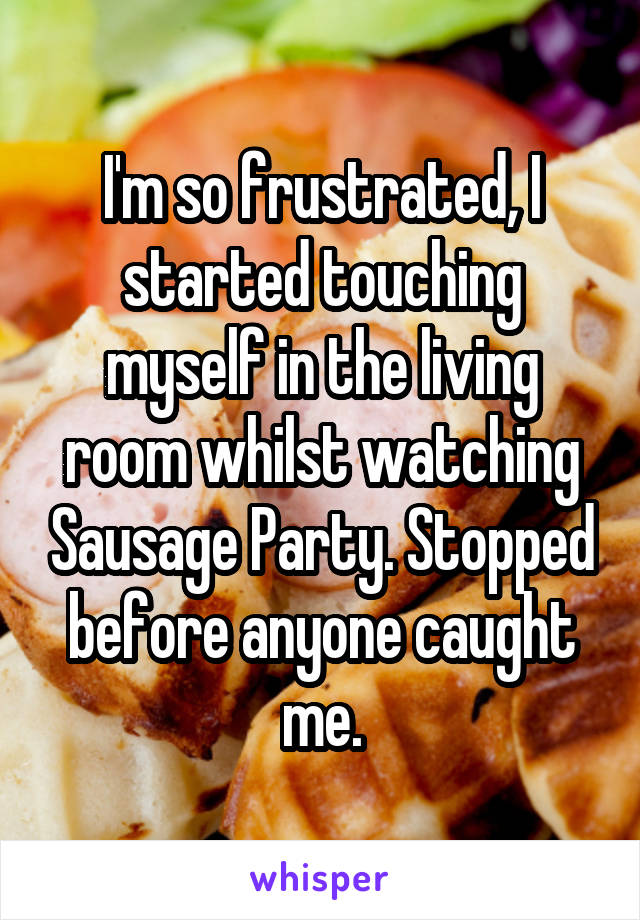 I'm so frustrated, I started touching myself in the living room whilst watching Sausage Party. Stopped before anyone caught me.