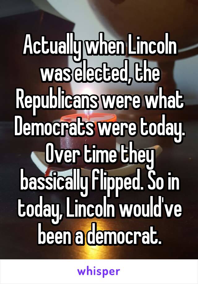 Actually when Lincoln was elected, the Republicans were what Democrats were today. Over time they bassically flipped. So in today, Lincoln would've been a democrat.