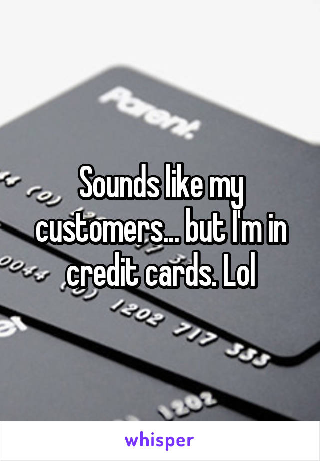 Sounds like my customers... but I'm in credit cards. Lol