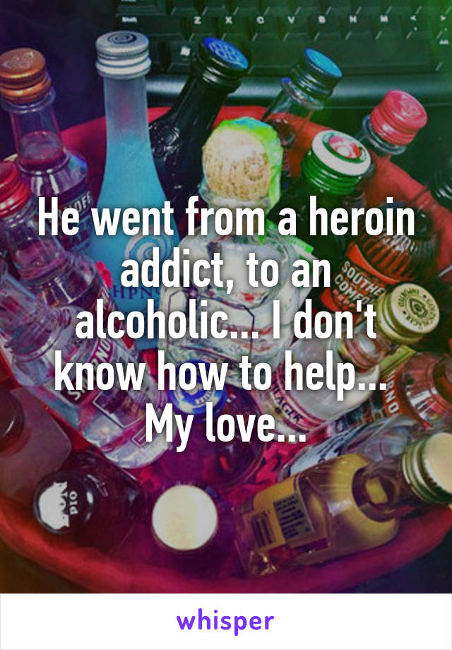 He went from a heroin addict, to an alcoholic... I don't know how to help... 
My love...