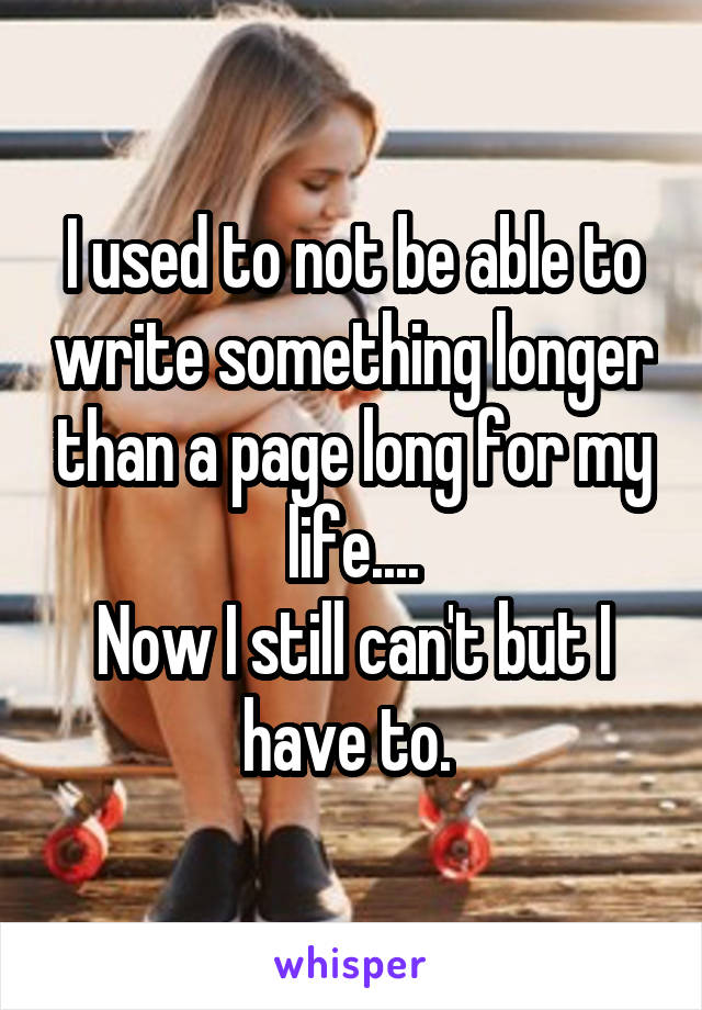 I used to not be able to write something longer than a page long for my life....
Now I still can't but I have to. 