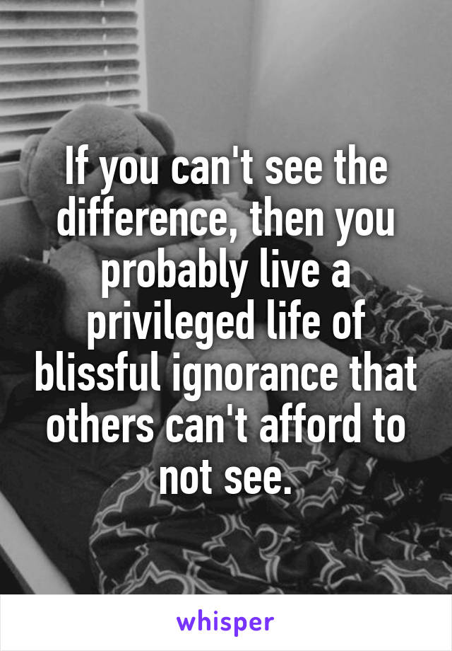 If you can't see the difference, then you probably live a privileged life of blissful ignorance that others can't afford to not see.