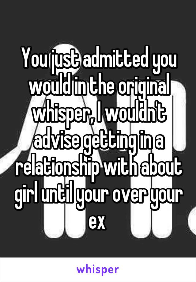 You just admitted you would in the original whisper, I wouldn't advise getting in a relationship with about girl until your over your ex 