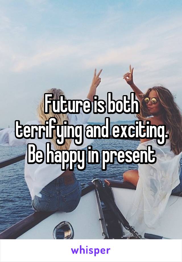 Future is both terrifying and exciting. Be happy in present