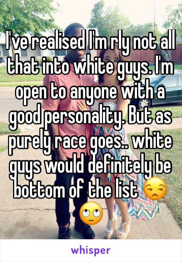 I've realised I'm rly not all that into white guys. I'm open to anyone with a good personality. But as purely race goes.. white guys would definitely be bottom of the list 😒🙄