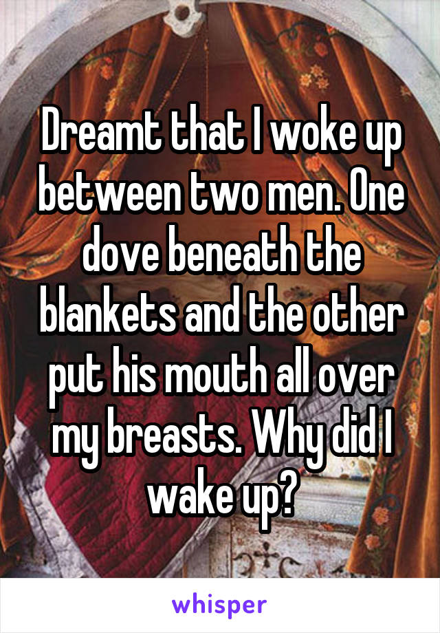 Dreamt that I woke up between two men. One dove beneath the blankets and the other put his mouth all over my breasts. Why did I wake up?