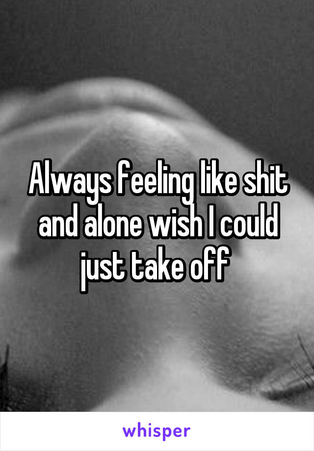 Always feeling like shit and alone wish I could just take off 