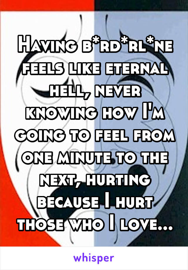 Having b*rd*rl*ne feels like eternal hell, never knowing how I'm going to feel from one minute to the next, hurting because I hurt those who I love...