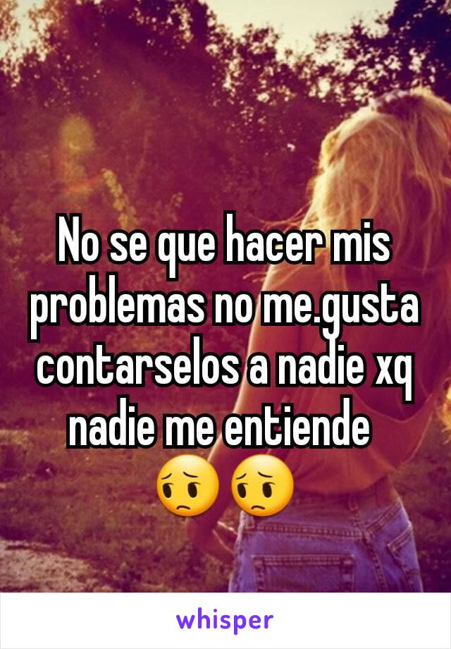 No se que hacer mis problemas no me.gusta contarselos a nadie xq nadie me entiende 
😔😔