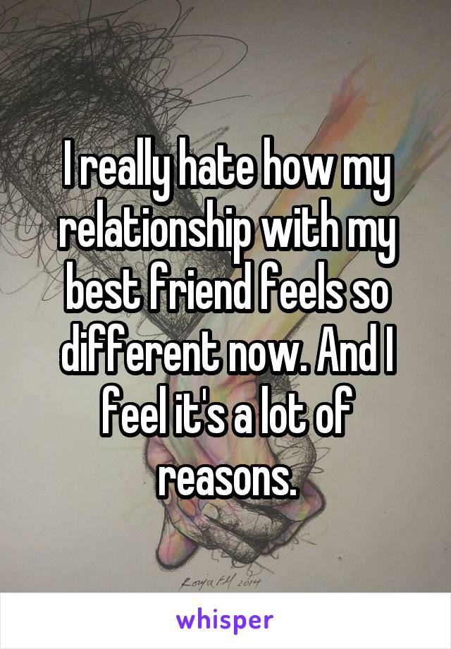 I really hate how my relationship with my best friend feels so different now. And I feel it's a lot of reasons.