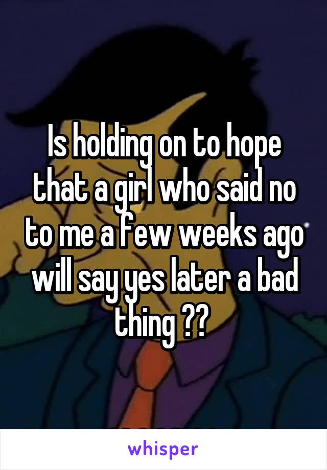 Is holding on to hope that a girl who said no to me a few weeks ago will say yes later a bad thing ?? 