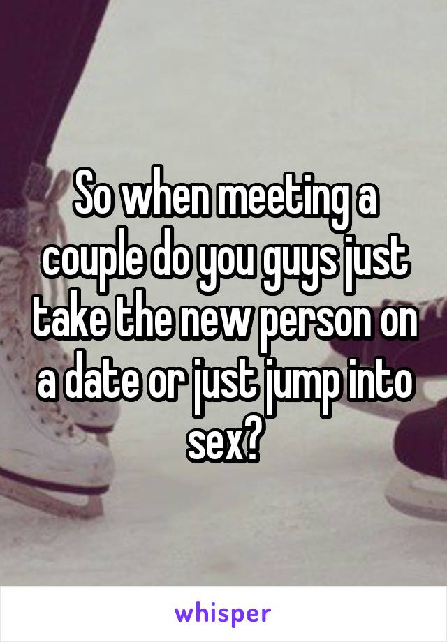 So when meeting a couple do you guys just take the new person on a date or just jump into sex?