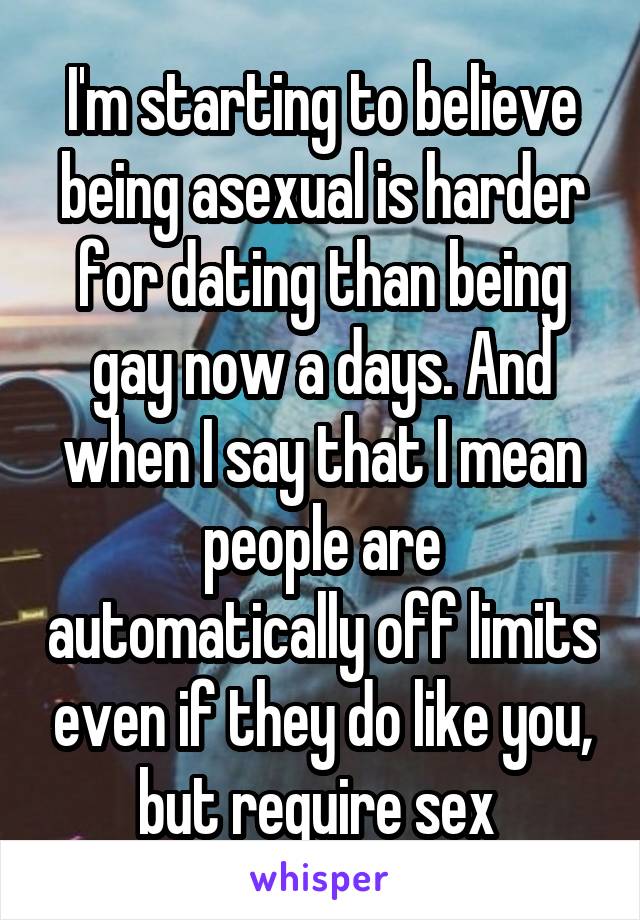 I'm starting to believe being asexual is harder for dating than being gay now a days. And when I say that I mean people are automatically off limits even if they do like you, but require sex 