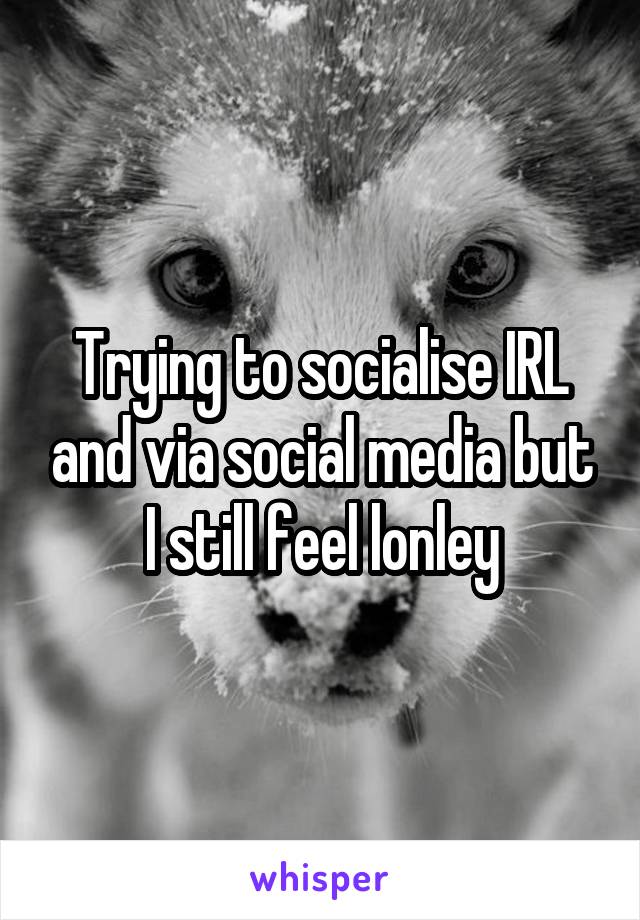 Trying to socialise IRL and via social media but I still feel lonley