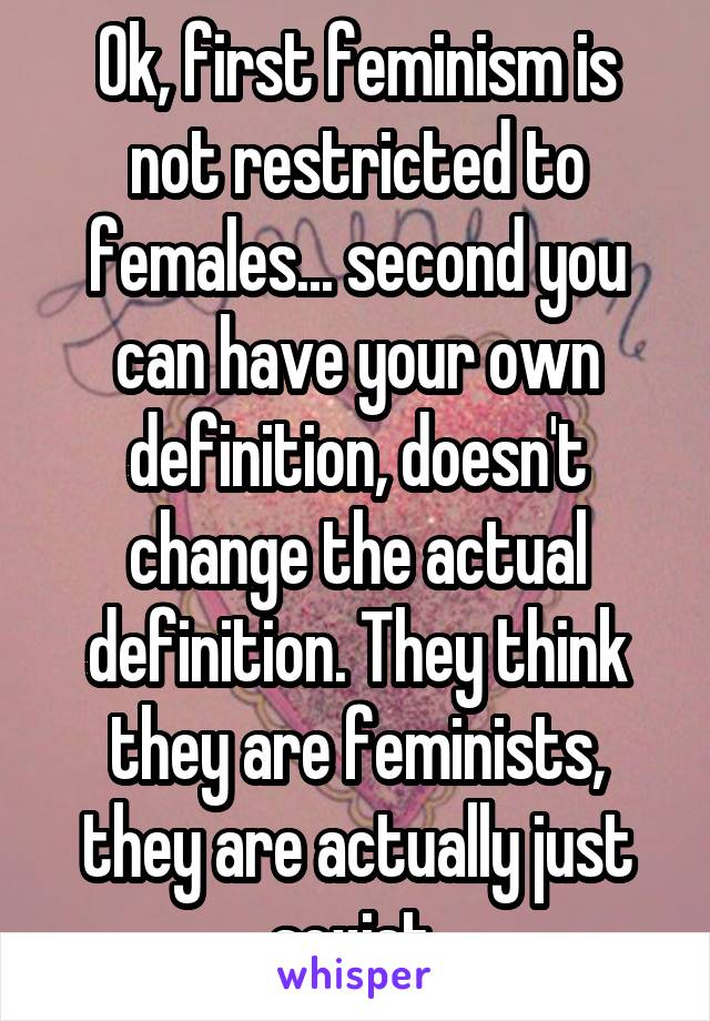 Ok, first feminism is not restricted to females... second you can have your own definition, doesn't change the actual definition. They think they are feminists, they are actually just sexist.