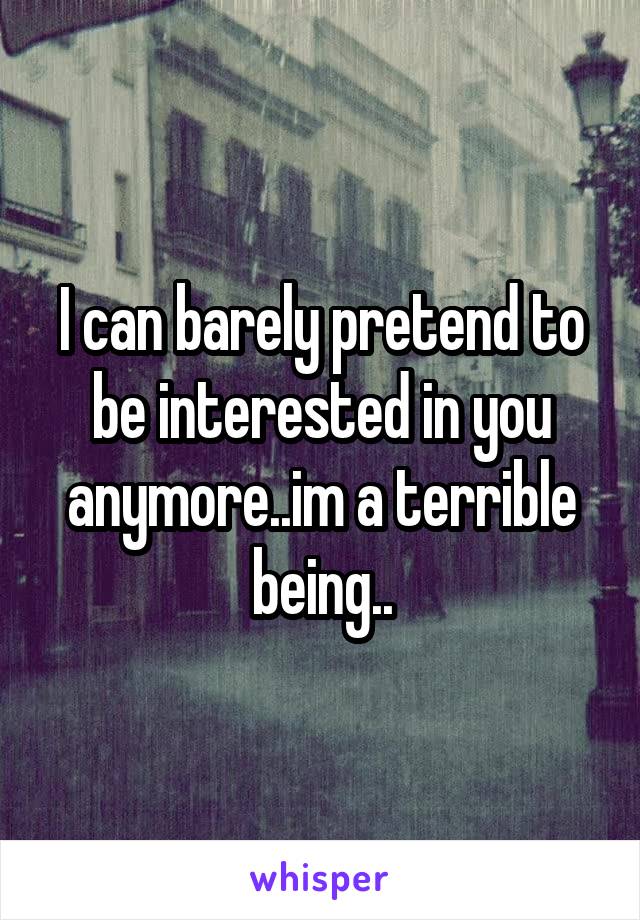 I can barely pretend to be interested in you anymore..im a terrible being..