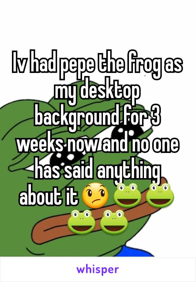 Iv had pepe the frog as my desktop background for 3 weeks now and no one has said anything about it😞🐸🐸🐸🐸