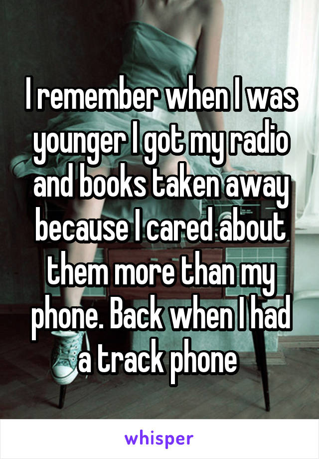 I remember when I was younger I got my radio and books taken away because I cared about them more than my phone. Back when I had a track phone 