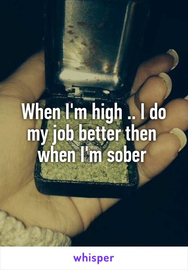 When I'm high .. I do my job better then  when I'm sober 