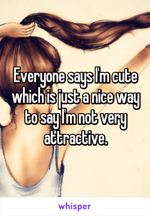 Everyone says I'm cute which is just a nice way to say I'm not very attractive.