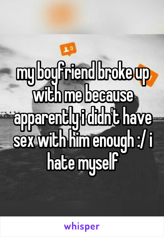 my boyfriend broke up with me because apparently i didn't have sex with him enough :/ i hate myself