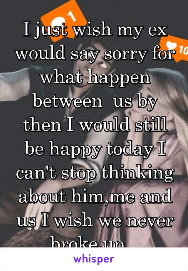 I just wish my ex would say sorry for what happen between  us by then I would still be happy today I can't stop thinking about him,me and us I wish we never broke up...