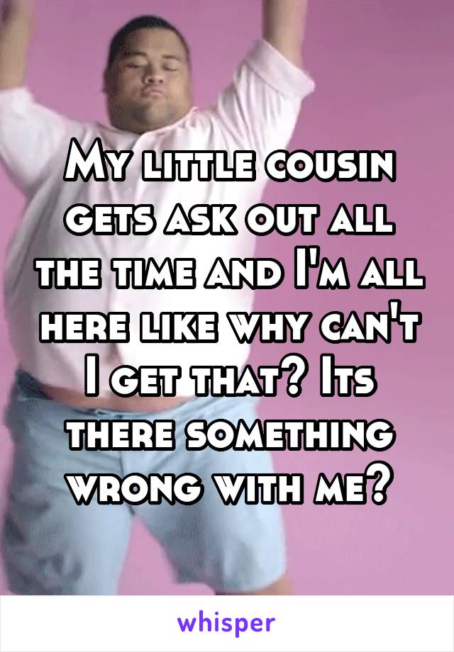 My little cousin gets ask out all the time and I'm all here like why can't I get that? Its there something wrong with me?