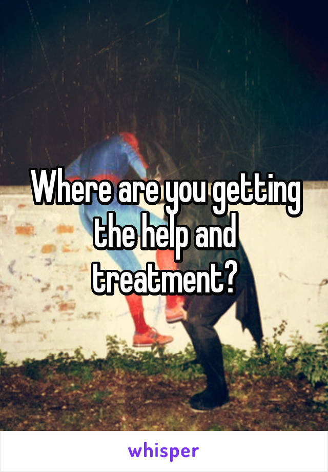 Where are you getting the help and treatment?