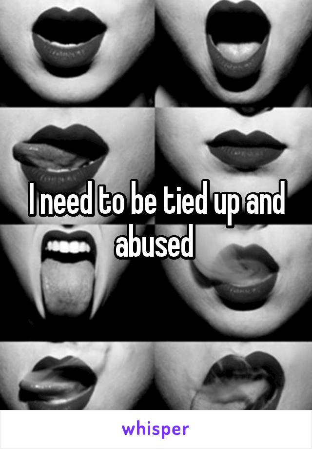 I need to be tied up and abused 