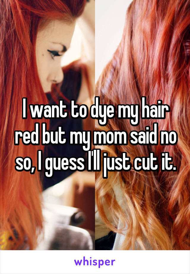 I want to dye my hair red but my mom said no so, I guess I'll just cut it.