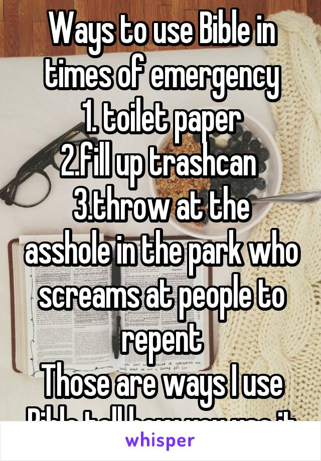 Ways to use Bible in times of emergency
1. toilet paper
2.fill up trashcan 
3.throw at the asshole in the park who screams at people to repent
Those are ways I use Bible tell how you use it