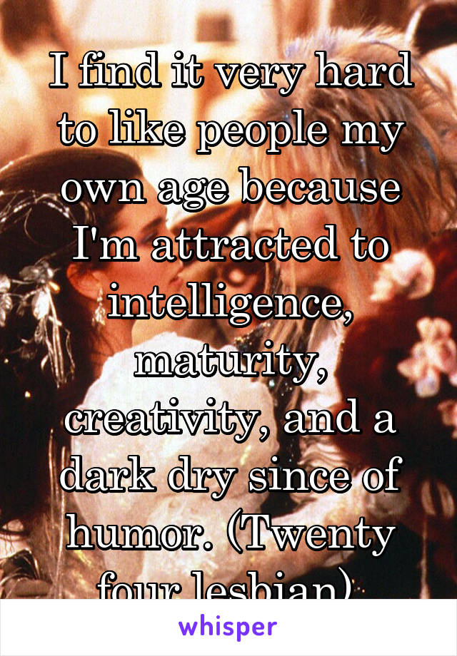 I find it very hard to like people my own age because I'm attracted to intelligence, maturity, creativity, and a dark dry since of humor. (Twenty four lesbian) 