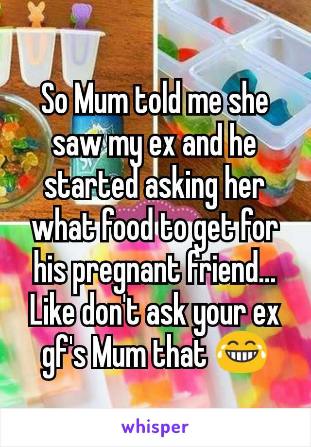 So Mum told me she saw my ex and he started asking her what food to get for his pregnant friend... Like don't ask your ex gf's Mum that 😂