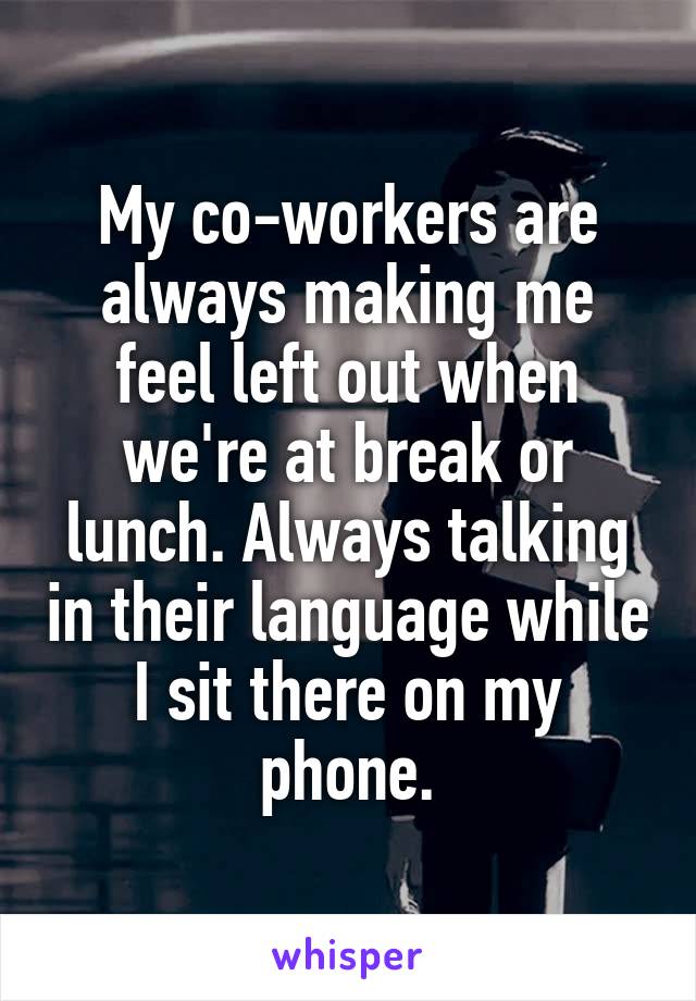 My co-workers are always making me feel left out when we're at break or lunch. Always talking in their language while I sit there on my phone.