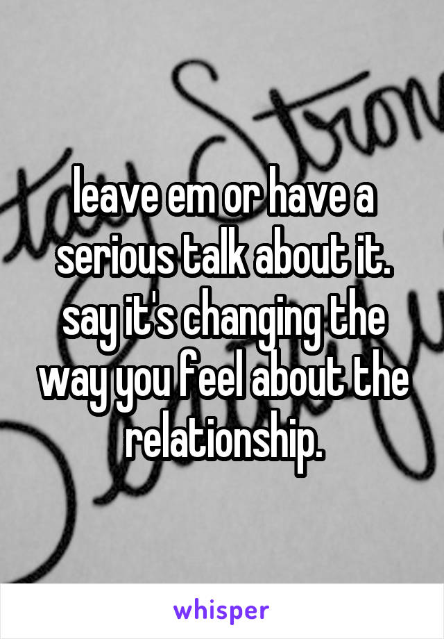 leave em or have a serious talk about it. say it's changing the way you feel about the relationship.