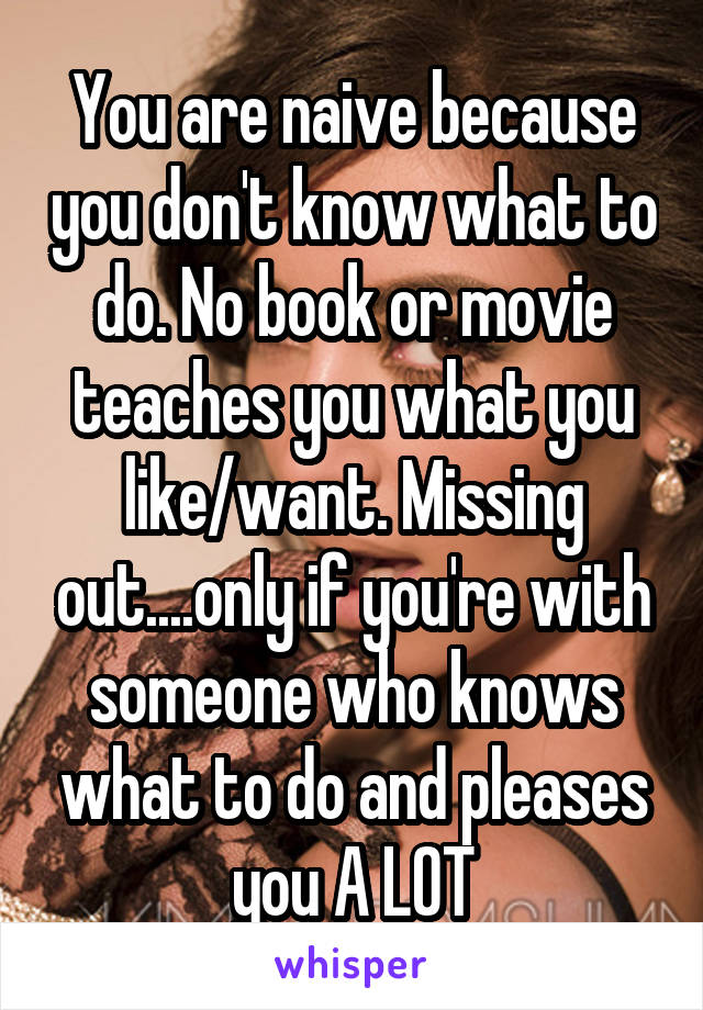 You are naive because you don't know what to do. No book or movie teaches you what you like/want. Missing out....only if you're with someone who knows what to do and pleases you A LOT