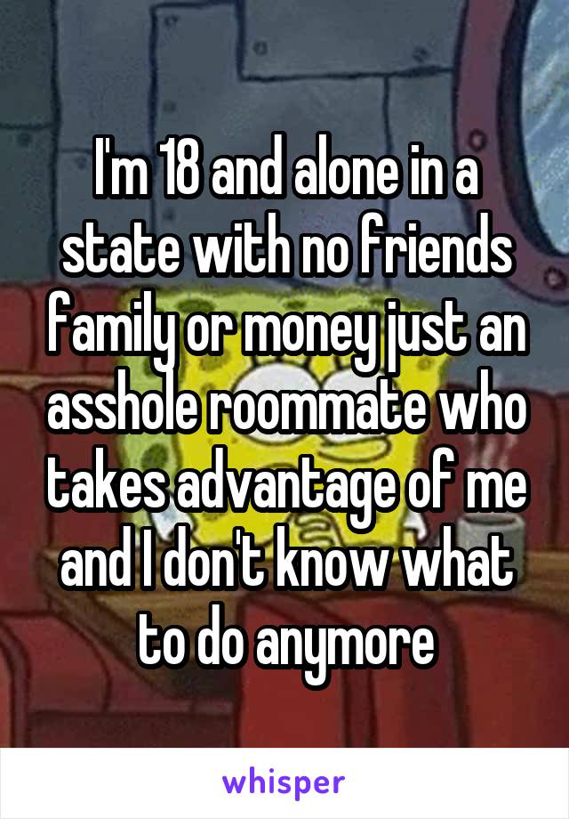 I'm 18 and alone in a state with no friends family or money just an asshole roommate who takes advantage of me and I don't know what to do anymore