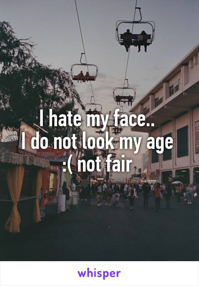 I hate my face.. 
I do not look my age 
:( not fair 